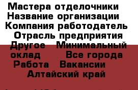 Мастера-отделочники › Название организации ­ Компания-работодатель › Отрасль предприятия ­ Другое › Минимальный оклад ­ 1 - Все города Работа » Вакансии   . Алтайский край